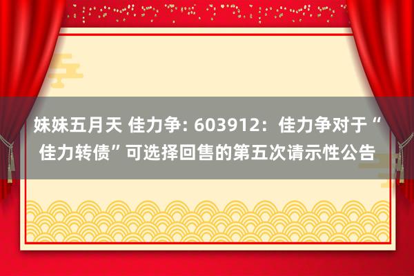 妹妹五月天 佳力争: 603912:佳力争对于“佳力转债”可选择回售的第五次请示性公告