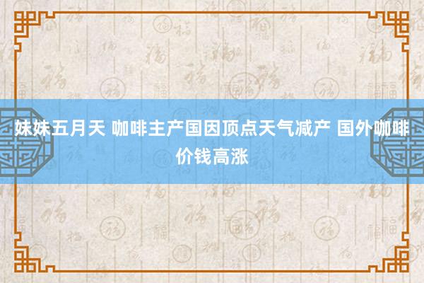妹妹五月天 咖啡主产国因顶点天气减产 国外咖啡价钱高涨