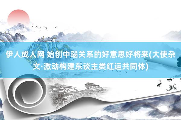 伊人成人网 始创中瑙关系的好意思好将来(大使杂文·激动构建东谈主类红运共同体)