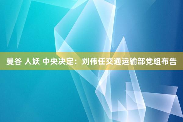 曼谷 人妖 中央决定:刘伟任交通运输部党组布告