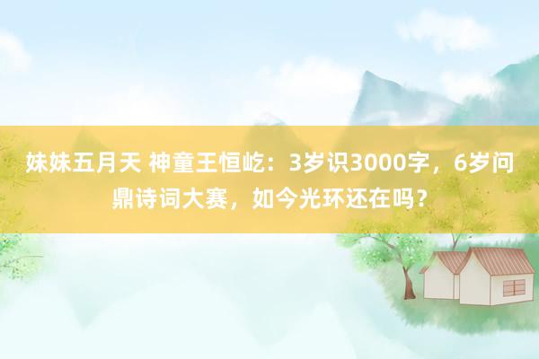 妹妹五月天 神童王恒屹：3岁识3000字，6岁问鼎诗词大赛，如今光环还在吗？