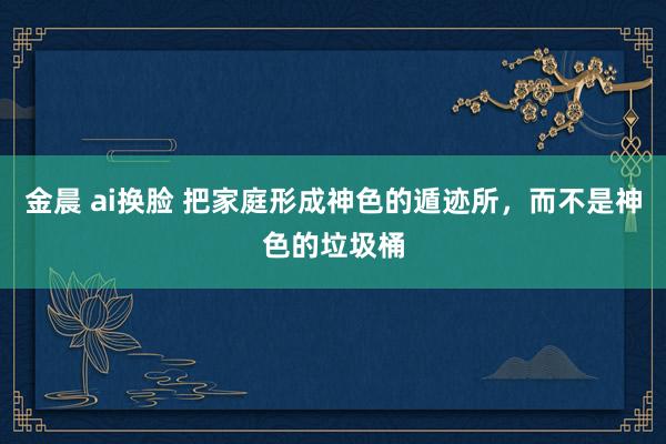 金晨 ai换脸 把家庭形成神色的遁迹所，而不是神色的垃圾桶