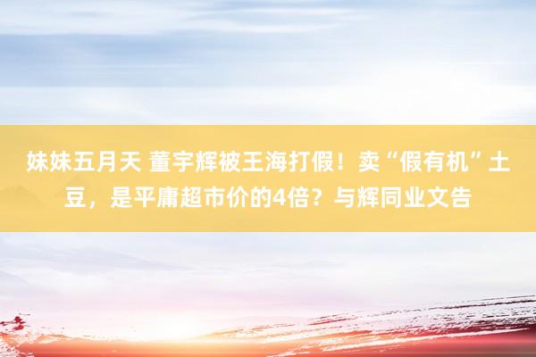 妹妹五月天 董宇辉被王海打假！卖“假有机”土豆，是平庸超市价的4倍？与辉同业文告