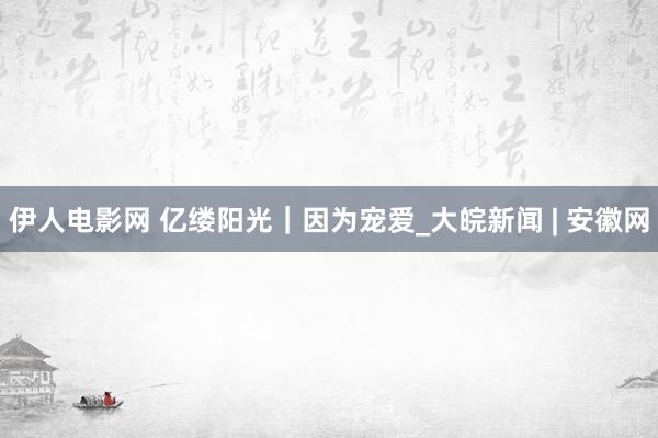 伊人电影网 亿缕阳光|因为宠爱_大皖新闻 | 安徽网