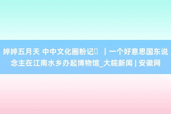 婷婷五月天 中中文化圈粉记⑳｜一个好意思国东说念主在江南水乡办起博物馆_大皖新闻 | 安徽网