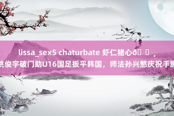 lissa_sex5 chaturbate 虾仁猪心📸姚俊宇破门助U16国足扳平韩国,师法孙兴慜庆祝手脚