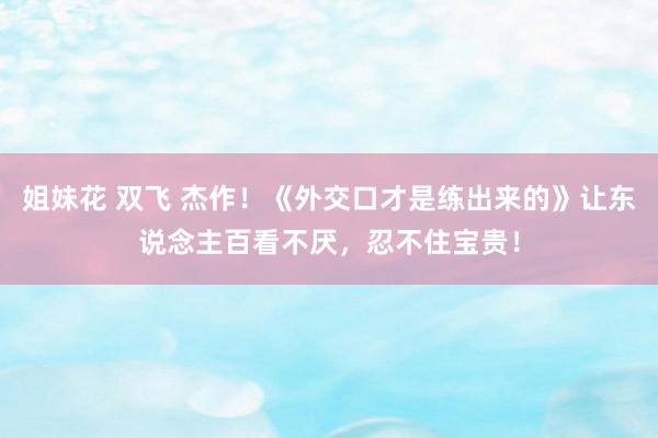 姐妹花 双飞 杰作！《外交口才是练出来的》让东说念主百看不厌，忍不住宝贵！