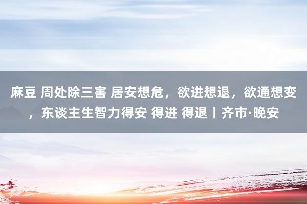 麻豆 周处除三害 居安想危,欲进想退,欲通想变,东谈主生智力得安 得进 得退丨齐市·晚安