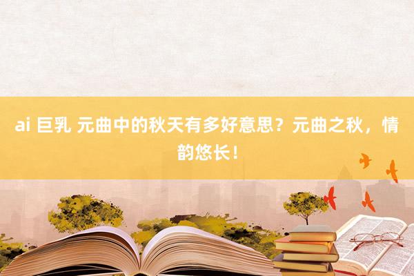 ai 巨乳 元曲中的秋天有多好意思？元曲之秋，情韵悠长！