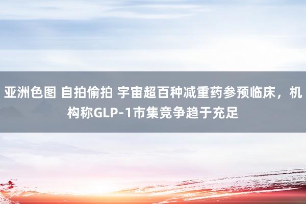 亚洲色图 自拍偷拍 宇宙超百种减重药参预临床，机构称GLP-1市集竞争趋于充足