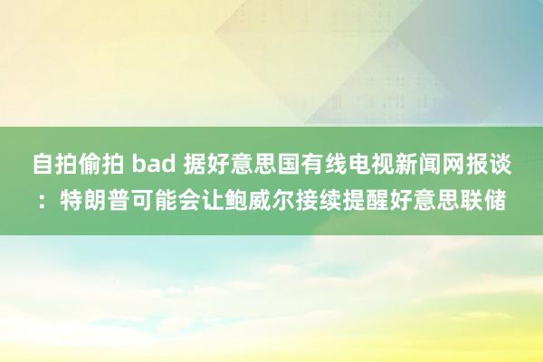 自拍偷拍 bad 据好意思国有线电视新闻网报谈:特朗普可能会让鲍威尔接续提醒好意思联储