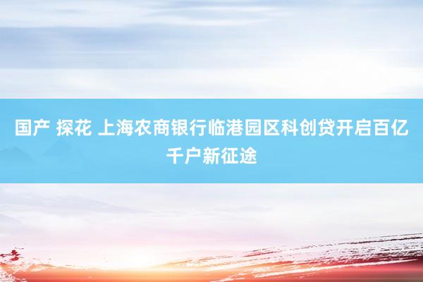 国产 探花 上海农商银行临港园区科创贷开启百亿千户新征途