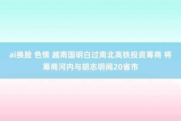 ai换脸 色情 越南国明白过南北高铁投资筹商 将筹商河内与胡志明间20省市