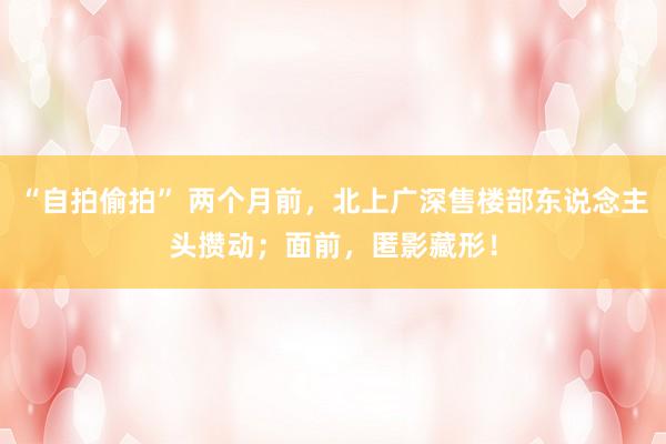 “自拍偷拍” 两个月前，北上广深售楼部东说念主头攒动；面前，匿影藏形！