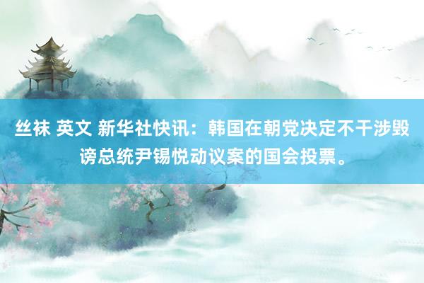丝袜 英文 新华社快讯:韩国在朝党决定不干涉毁谤总统尹锡悦动议案的国会投票。