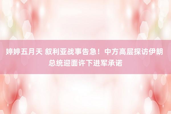 婷婷五月天 叙利亚战事告急！中方高层探访伊朗 总统迎面许下进军承诺