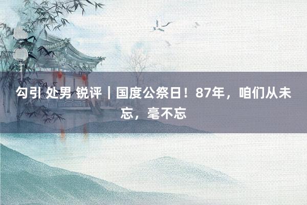 勾引 处男 锐评｜国度公祭日！87年，咱们从未忘，毫不忘