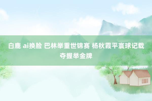 白鹿 ai换脸 巴林举重世锦赛 杨秋霞平寰球记载夺握举金牌