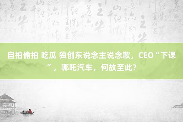 自拍偷拍 吃瓜 独创东说念主说念歉，CEO“下课”，哪吒汽车，何故至此？