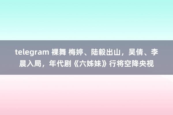 telegram 裸舞 梅婷、陆毅出山，吴倩、李晨入局，年代剧《六姊妹》行将空降央视