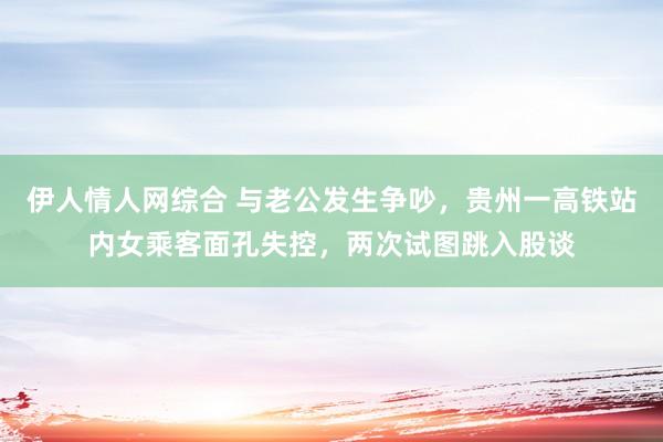 伊人情人网综合 与老公发生争吵，贵州一高铁站内女乘客面孔失控，两次试图跳入股谈
