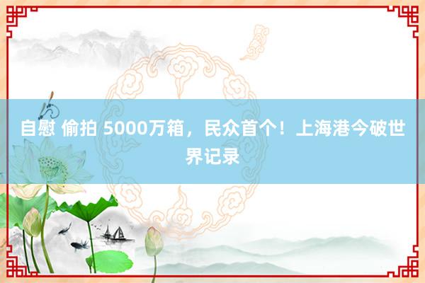自慰 偷拍 5000万箱，民众首个！上海港今破世界记录