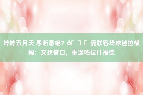 婷婷五月天 恩断意绝？💔曼联客场球迷拉横幅：又找借口，重逢吧拉什福德