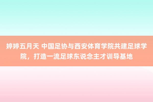 婷婷五月天 中国足协与西安体育学院共建足球学院，打造一流足球东说念主才训导基地