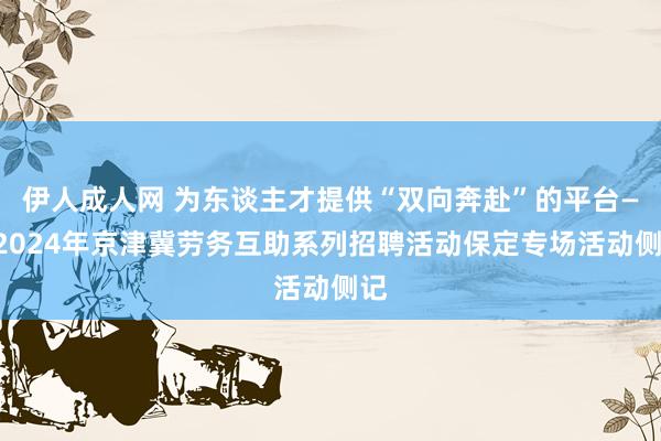 伊人成人网 为东谈主才提供“双向奔赴”的平台——2024年京津冀劳务互助系列招聘活动保定专场活动侧记