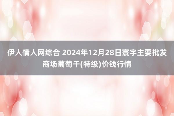 伊人情人网综合 2024年12月28日寰宇主要批发商场葡萄干(特级)价钱行情