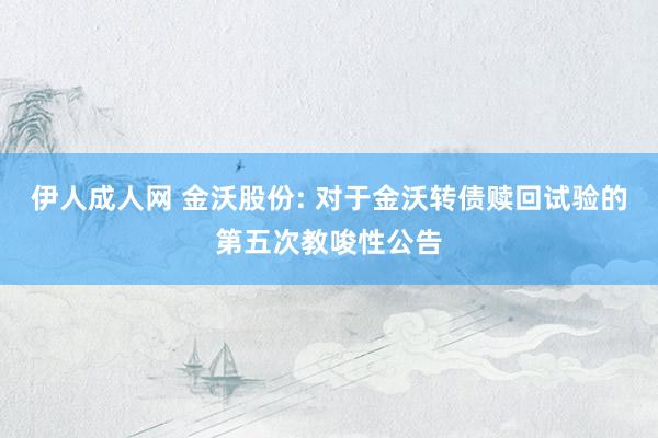 伊人成人网 金沃股份: 对于金沃转债赎回试验的第五次教唆性公告