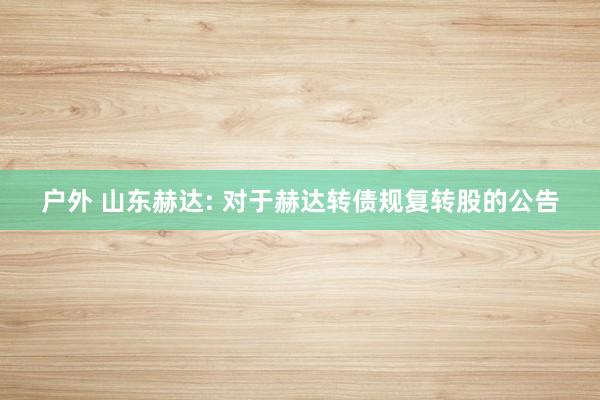 户外 山东赫达: 对于赫达转债规复转股的公告