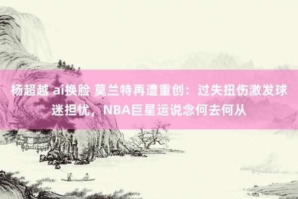 杨超越 ai换脸 莫兰特再遭重创：过失扭伤激发球迷担忧，NBA巨星运说念何去何从