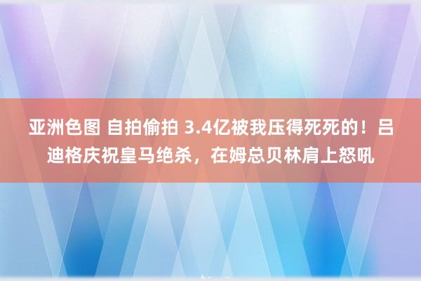 亚洲色图 自拍偷拍 3.4亿被我压得死死的!吕迪格庆祝皇马绝杀,在姆总贝林肩上怒吼
