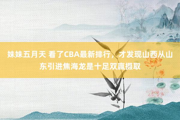 妹妹五月天 看了CBA最新排行，才发现山西从山东引进焦海龙是十足双赢摄取