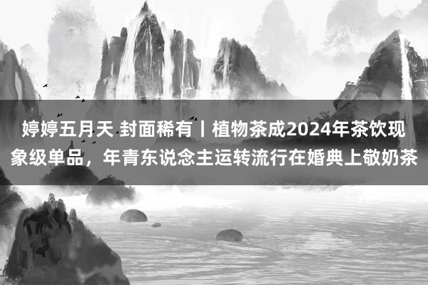 婷婷五月天 封面稀有丨植物茶成2024年茶饮现象级单品，年青东说念主运转流行在婚典上敬奶茶