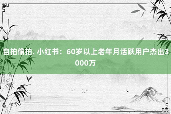 自拍偷拍. 小红书：60岁以上老年月活跃用户杰出3000万