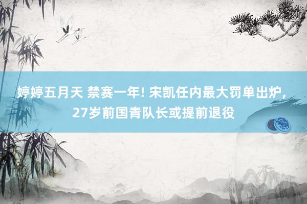 婷婷五月天 禁赛一年! 宋凯任内最大罚单出炉， 27岁前国青队长或提前退役