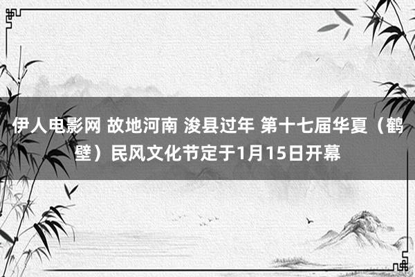 伊人电影网 故地河南 浚县过年 第十七届华夏（鹤壁）民风文化节定于1月15日开幕