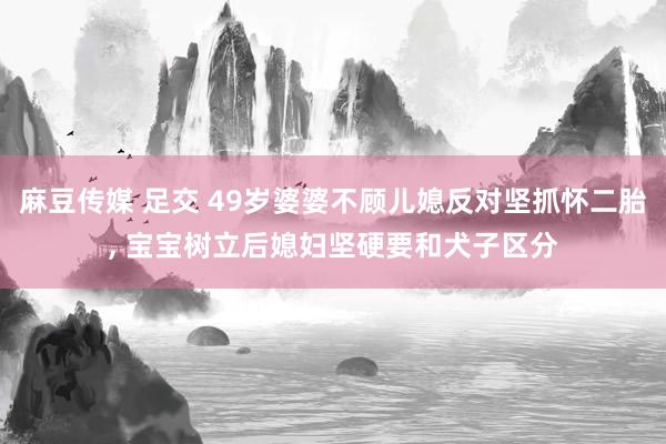麻豆传媒 足交 49岁婆婆不顾儿媳反对坚抓怀二胎， 宝宝树立后媳妇坚硬要和犬子区分