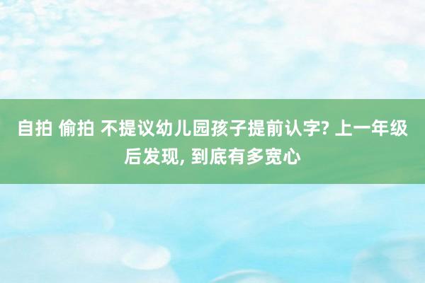 自拍 偷拍 不提议幼儿园孩子提前认字? 上一年级后发现， 到底有多宽心