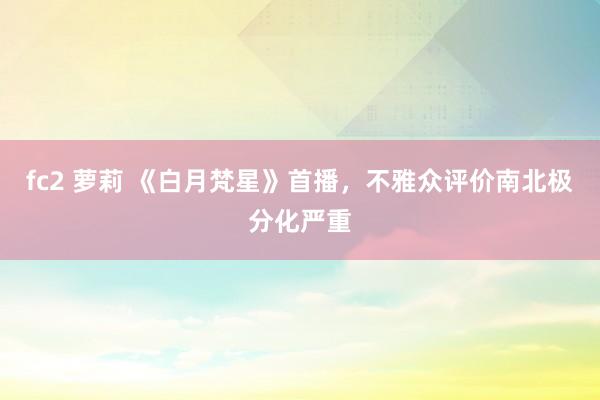 fc2 萝莉 《白月梵星》首播，不雅众评价南北极分化严重