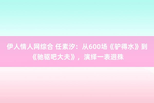 伊人情人网综合 任素汐：从600场《驴得水》到《驰驱吧大夫》，演绎一表迥殊
