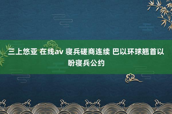 三上悠亚 在线av 寝兵磋商连续 巴以环球翘首以盼寝兵公约