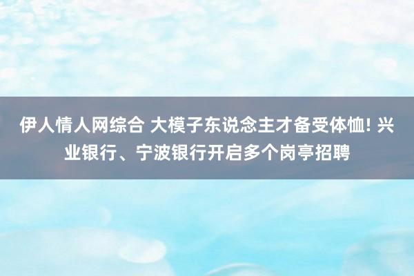 伊人情人网综合 大模子东说念主才备受体恤! 兴业银行、宁波银行开启多个岗亭招聘