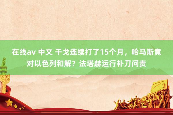 在线av 中文 干戈连续打了15个月，哈马斯竟对以色列和解？法塔赫运行补刀问责