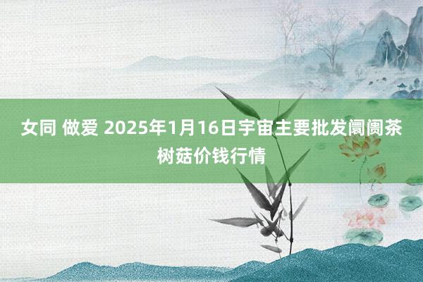 女同 做爱 2025年1月16日宇宙主要批发阛阓茶树菇价钱行情