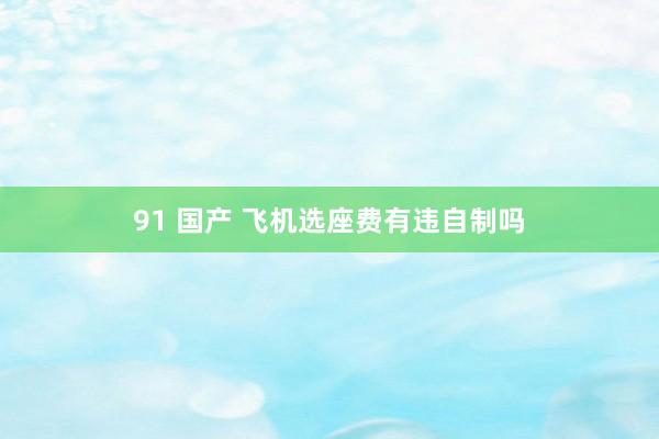 91 国产 飞机选座费有违自制吗