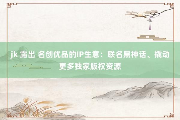 jk 露出 名创优品的IP生意：联名黑神话、撬动更多独家版权资源