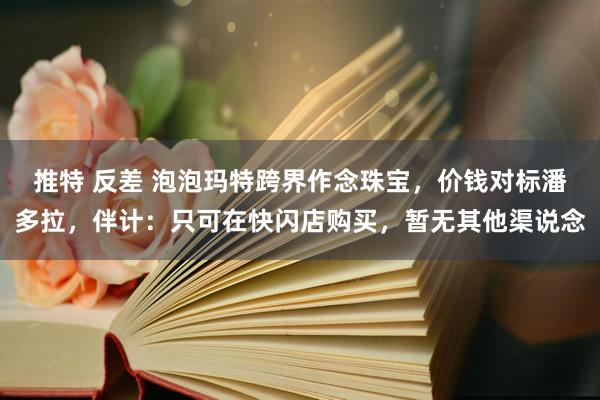 推特 反差 泡泡玛特跨界作念珠宝，价钱对标潘多拉，伴计：只可在快闪店购买，暂无其他渠说念